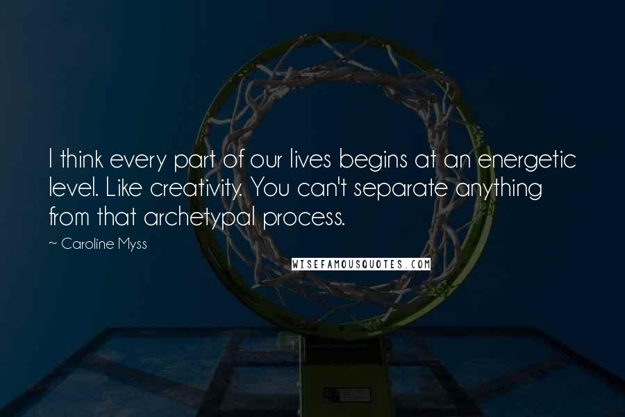 Caroline Myss Quotes: I think every part of our lives begins at an energetic level. Like creativity. You can't separate anything from that archetypal process.