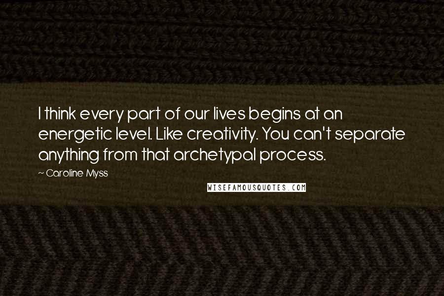 Caroline Myss Quotes: I think every part of our lives begins at an energetic level. Like creativity. You can't separate anything from that archetypal process.