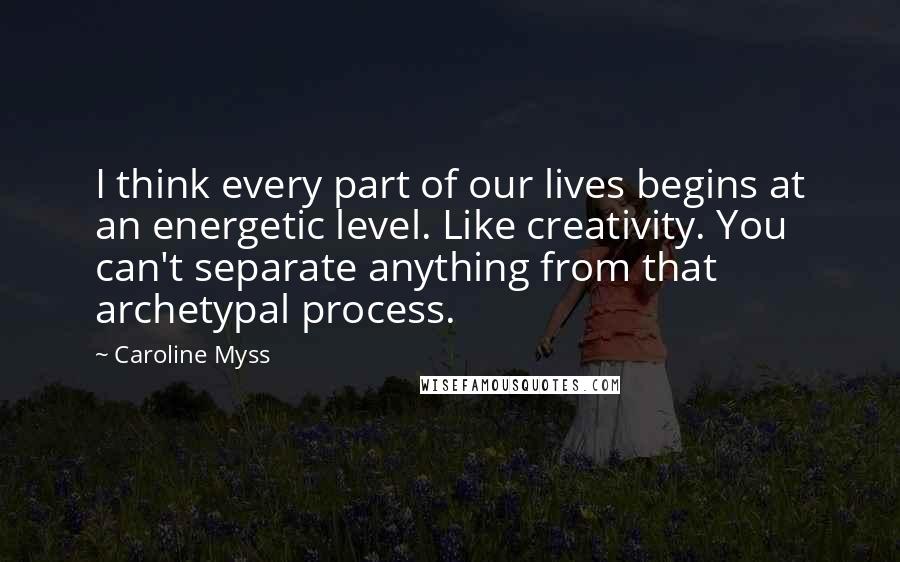 Caroline Myss Quotes: I think every part of our lives begins at an energetic level. Like creativity. You can't separate anything from that archetypal process.