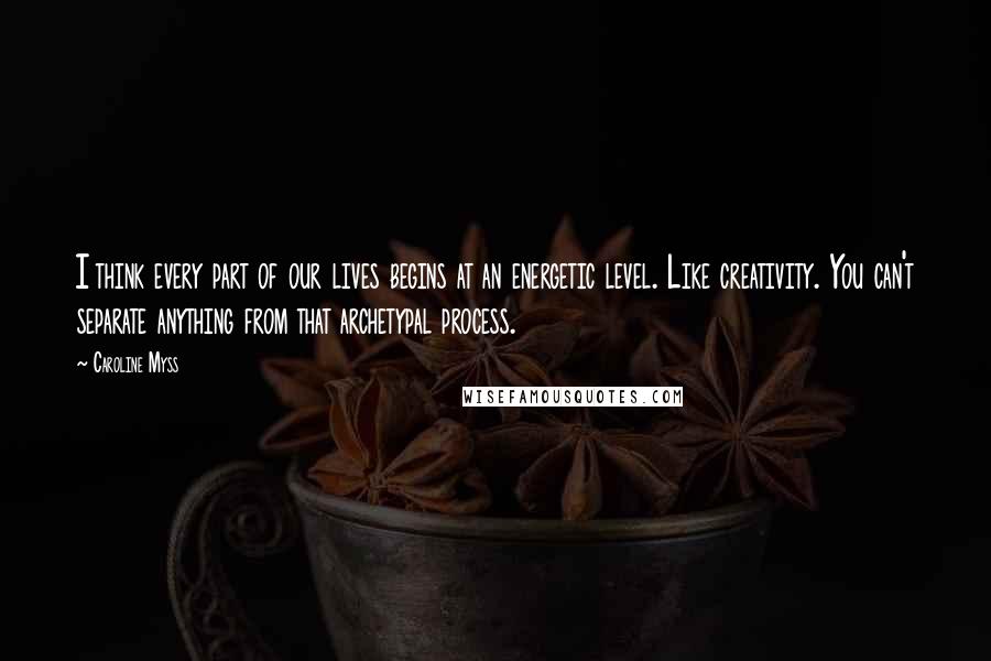 Caroline Myss Quotes: I think every part of our lives begins at an energetic level. Like creativity. You can't separate anything from that archetypal process.