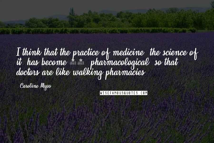 Caroline Myss Quotes: I think that the practice of medicine, the science of it, has become 50% pharmacological, so that doctors are like walking pharmacies.