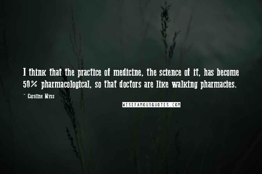 Caroline Myss Quotes: I think that the practice of medicine, the science of it, has become 50% pharmacological, so that doctors are like walking pharmacies.