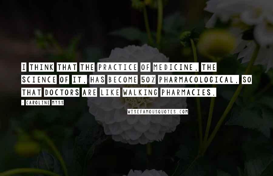 Caroline Myss Quotes: I think that the practice of medicine, the science of it, has become 50% pharmacological, so that doctors are like walking pharmacies.