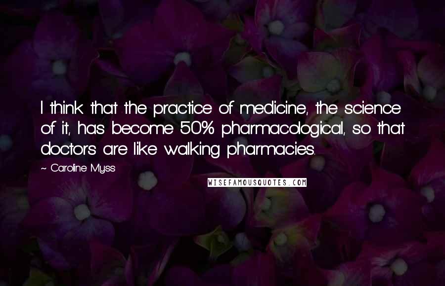 Caroline Myss Quotes: I think that the practice of medicine, the science of it, has become 50% pharmacological, so that doctors are like walking pharmacies.