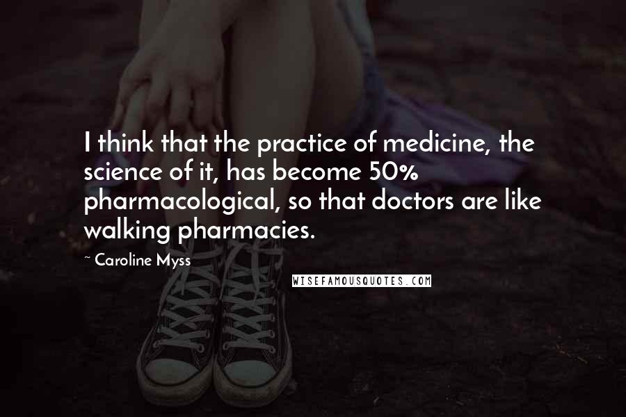 Caroline Myss Quotes: I think that the practice of medicine, the science of it, has become 50% pharmacological, so that doctors are like walking pharmacies.