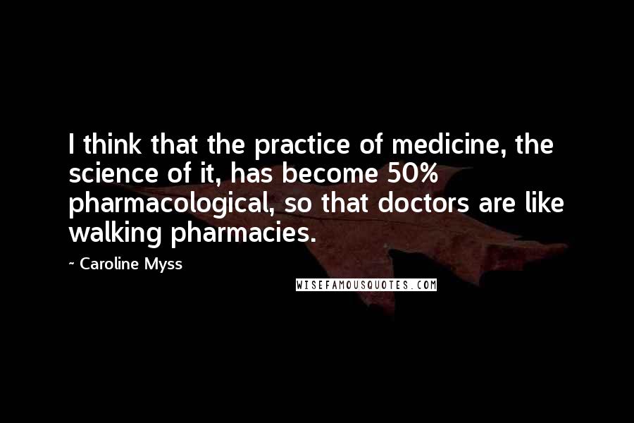 Caroline Myss Quotes: I think that the practice of medicine, the science of it, has become 50% pharmacological, so that doctors are like walking pharmacies.