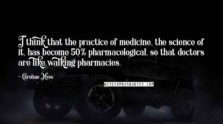 Caroline Myss Quotes: I think that the practice of medicine, the science of it, has become 50% pharmacological, so that doctors are like walking pharmacies.