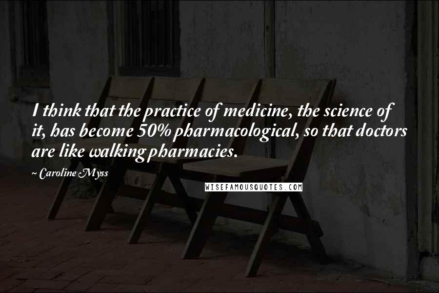 Caroline Myss Quotes: I think that the practice of medicine, the science of it, has become 50% pharmacological, so that doctors are like walking pharmacies.