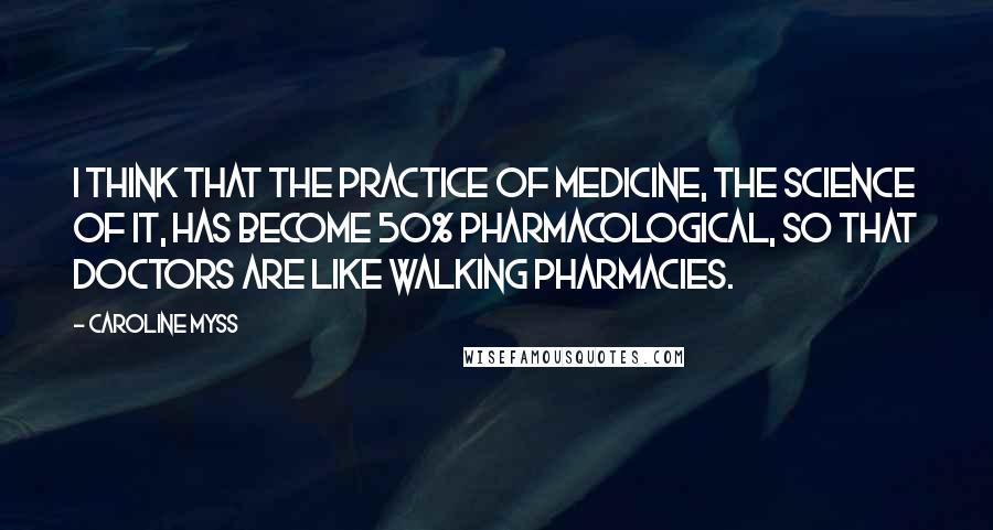 Caroline Myss Quotes: I think that the practice of medicine, the science of it, has become 50% pharmacological, so that doctors are like walking pharmacies.