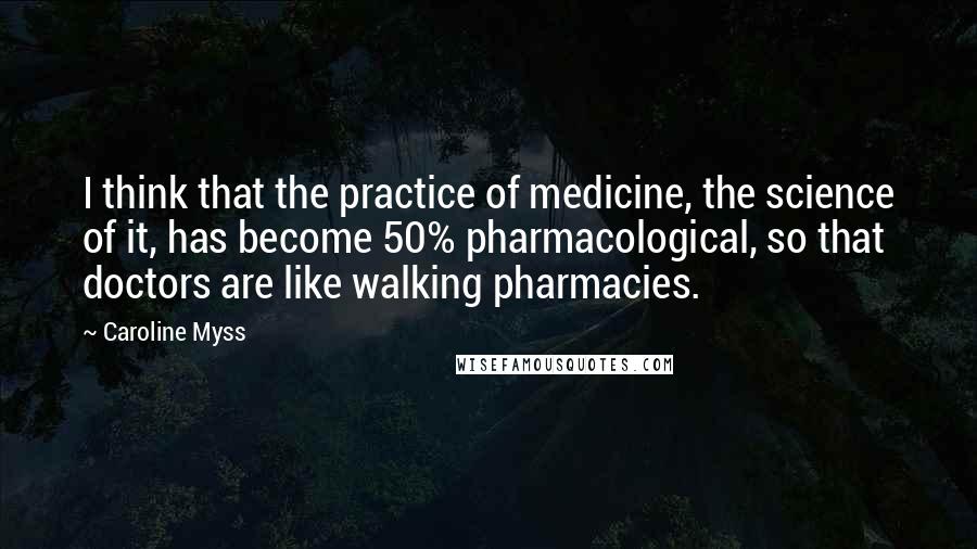 Caroline Myss Quotes: I think that the practice of medicine, the science of it, has become 50% pharmacological, so that doctors are like walking pharmacies.