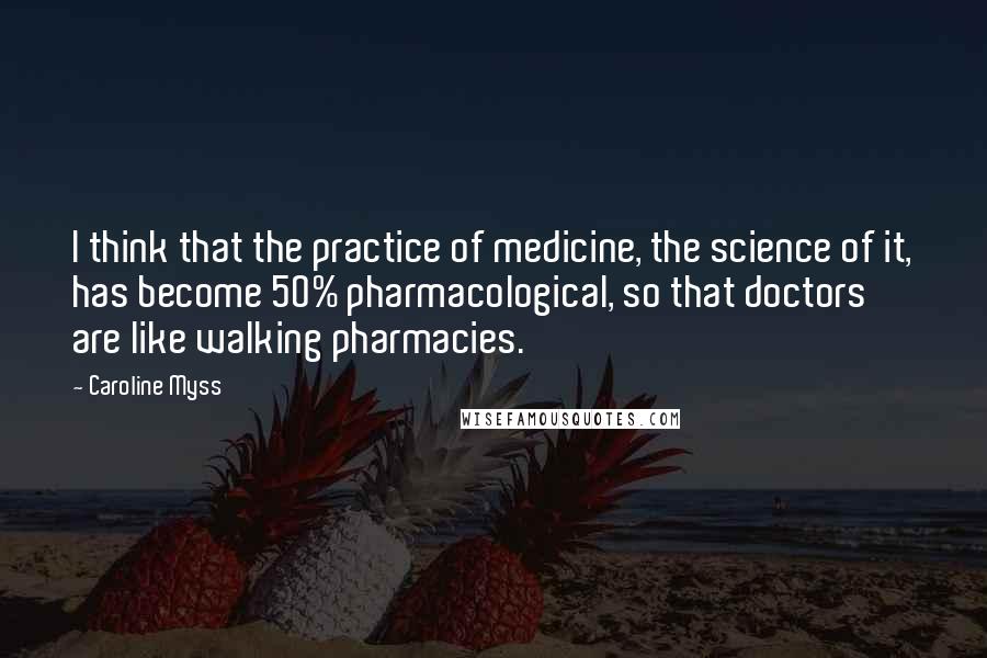 Caroline Myss Quotes: I think that the practice of medicine, the science of it, has become 50% pharmacological, so that doctors are like walking pharmacies.