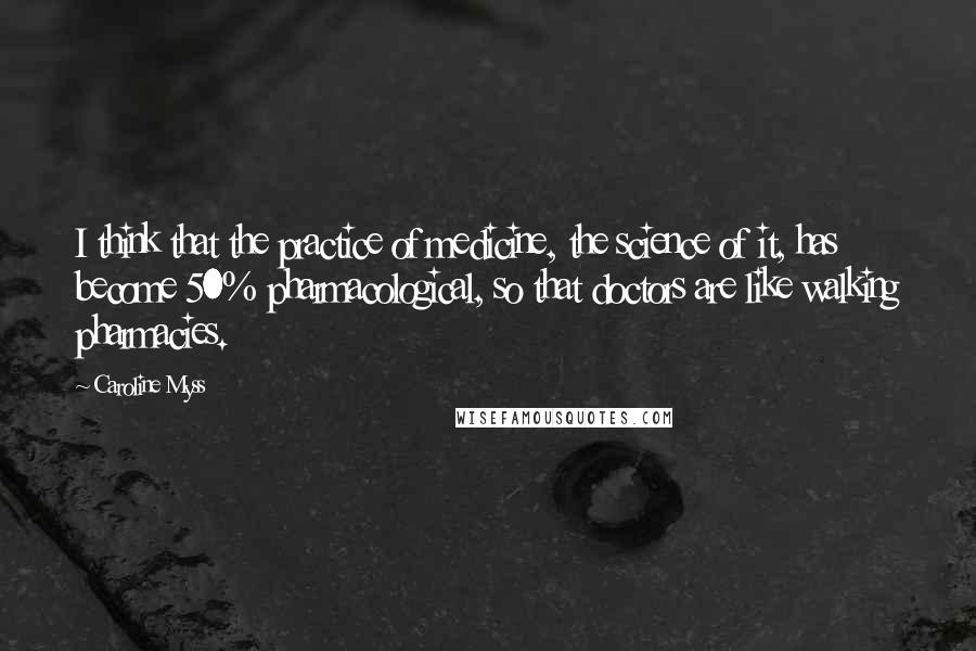 Caroline Myss Quotes: I think that the practice of medicine, the science of it, has become 50% pharmacological, so that doctors are like walking pharmacies.