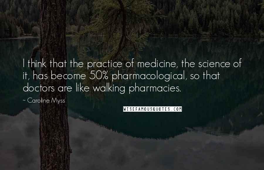 Caroline Myss Quotes: I think that the practice of medicine, the science of it, has become 50% pharmacological, so that doctors are like walking pharmacies.