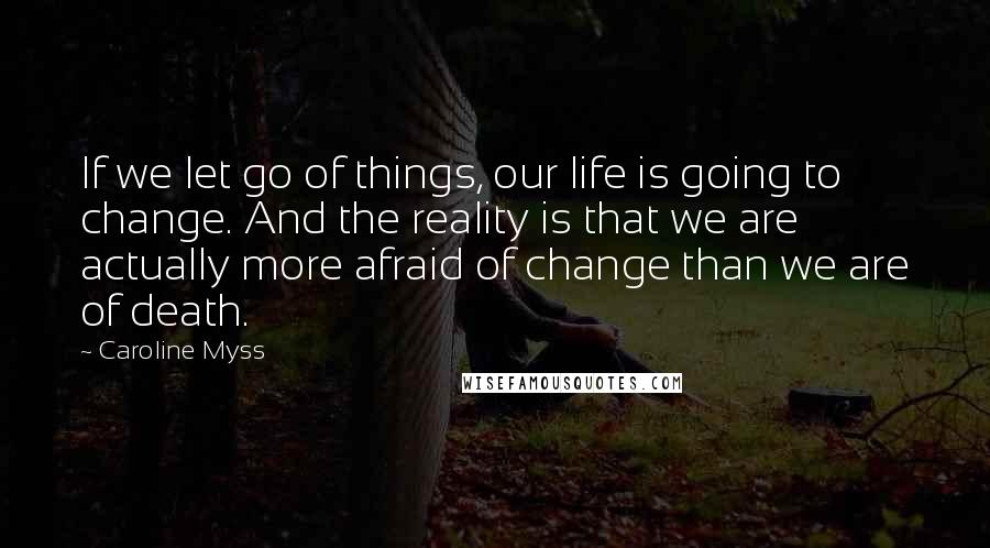 Caroline Myss Quotes: If we let go of things, our life is going to change. And the reality is that we are actually more afraid of change than we are of death.