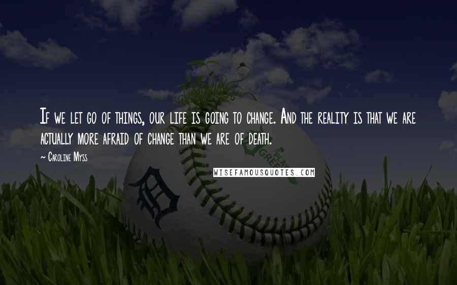 Caroline Myss Quotes: If we let go of things, our life is going to change. And the reality is that we are actually more afraid of change than we are of death.