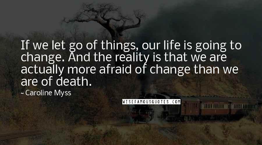 Caroline Myss Quotes: If we let go of things, our life is going to change. And the reality is that we are actually more afraid of change than we are of death.