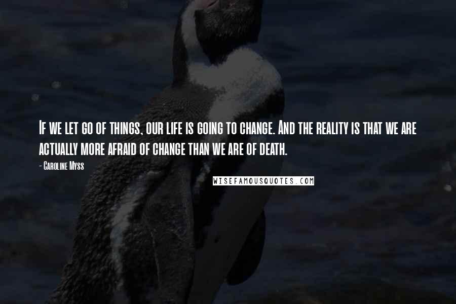 Caroline Myss Quotes: If we let go of things, our life is going to change. And the reality is that we are actually more afraid of change than we are of death.