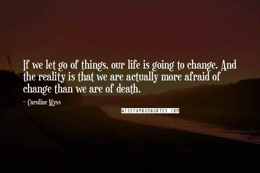 Caroline Myss Quotes: If we let go of things, our life is going to change. And the reality is that we are actually more afraid of change than we are of death.