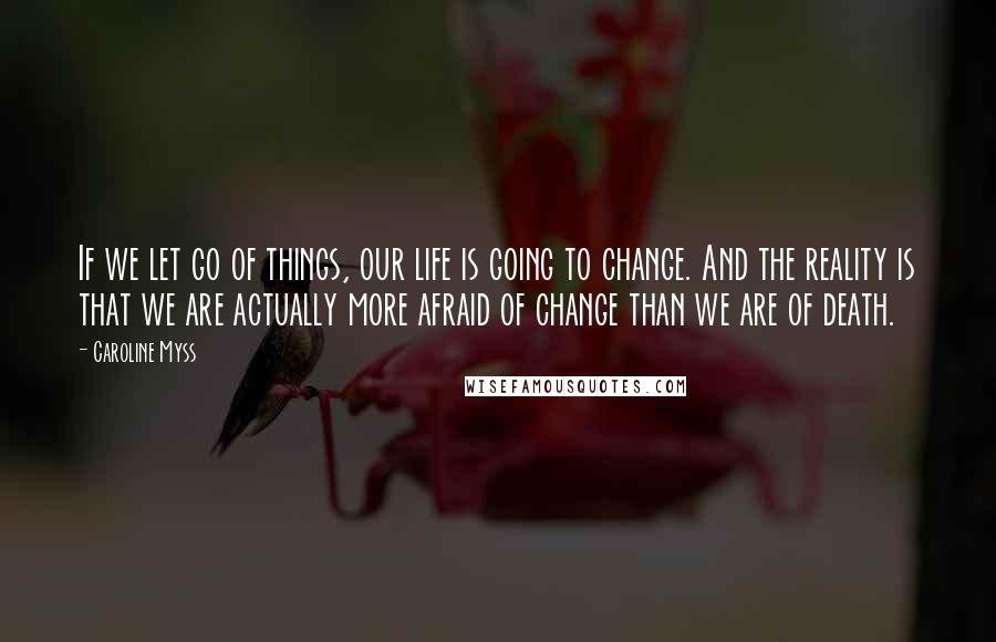 Caroline Myss Quotes: If we let go of things, our life is going to change. And the reality is that we are actually more afraid of change than we are of death.