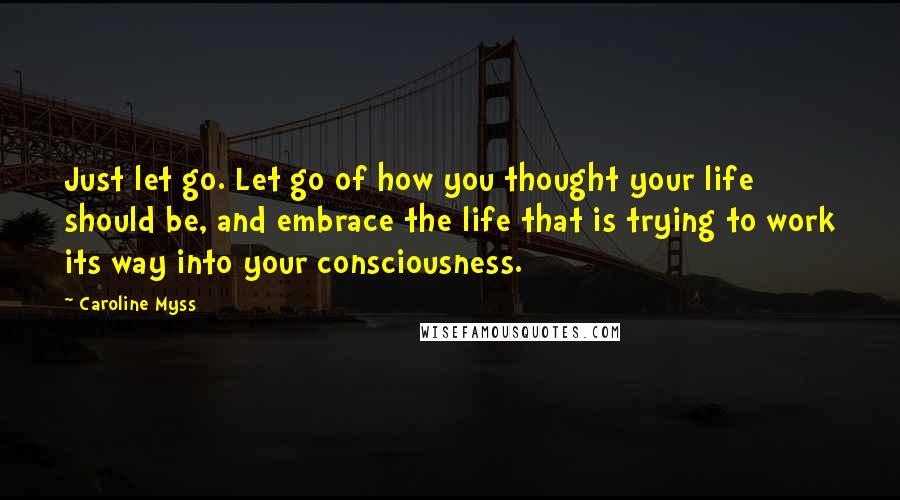 Caroline Myss Quotes: Just let go. Let go of how you thought your life should be, and embrace the life that is trying to work its way into your consciousness.