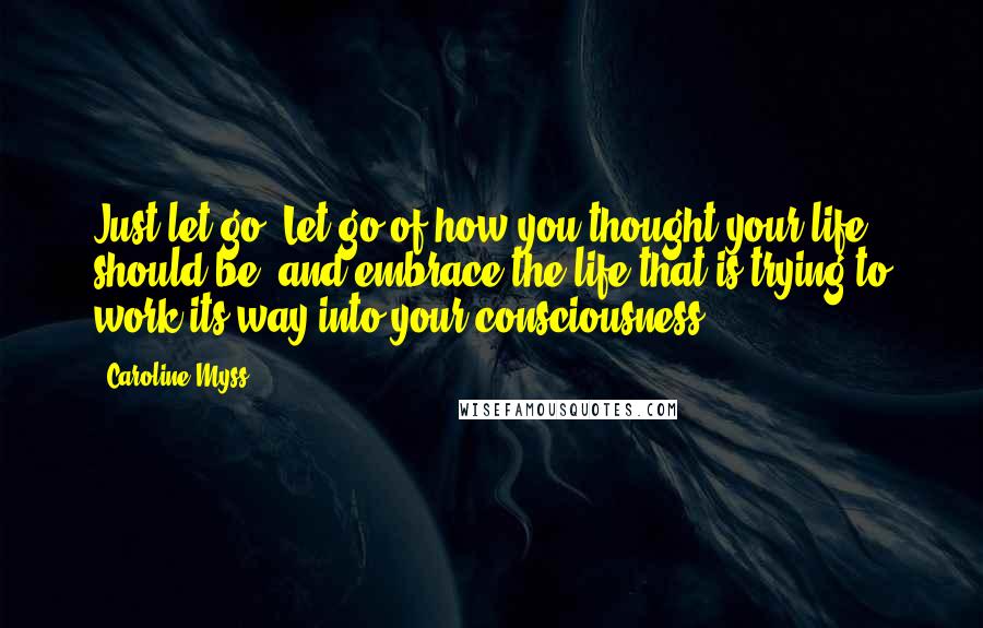 Caroline Myss Quotes: Just let go. Let go of how you thought your life should be, and embrace the life that is trying to work its way into your consciousness.