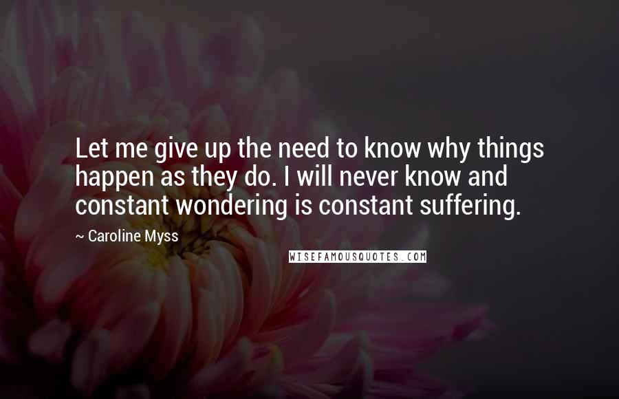 Caroline Myss Quotes: Let me give up the need to know why things happen as they do. I will never know and constant wondering is constant suffering.