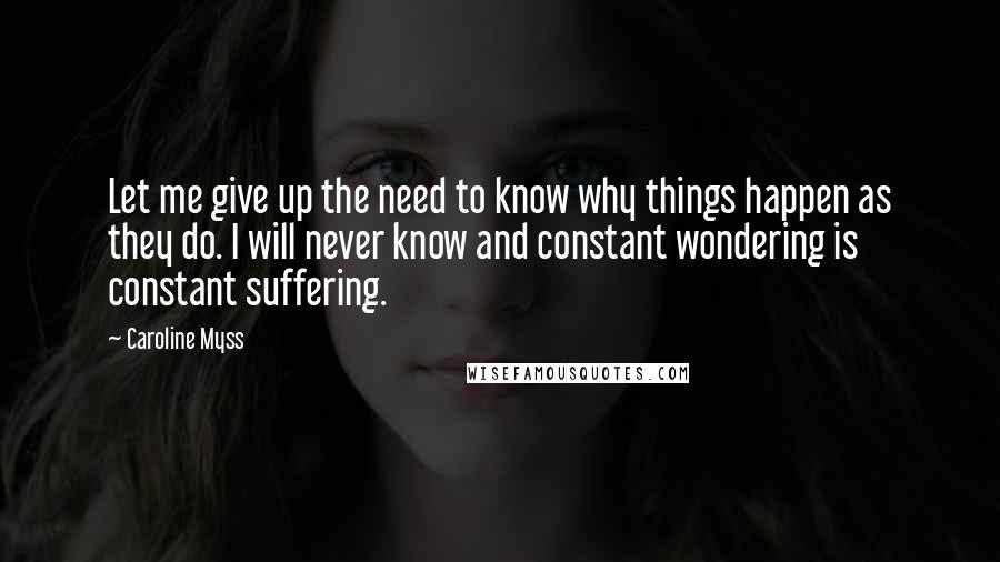 Caroline Myss Quotes: Let me give up the need to know why things happen as they do. I will never know and constant wondering is constant suffering.