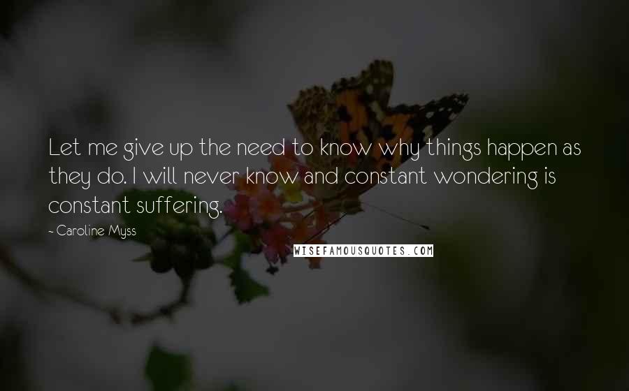 Caroline Myss Quotes: Let me give up the need to know why things happen as they do. I will never know and constant wondering is constant suffering.