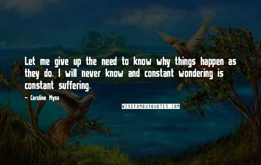 Caroline Myss Quotes: Let me give up the need to know why things happen as they do. I will never know and constant wondering is constant suffering.