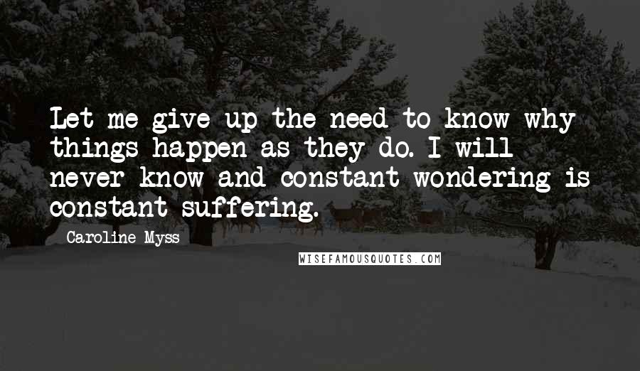 Caroline Myss Quotes: Let me give up the need to know why things happen as they do. I will never know and constant wondering is constant suffering.