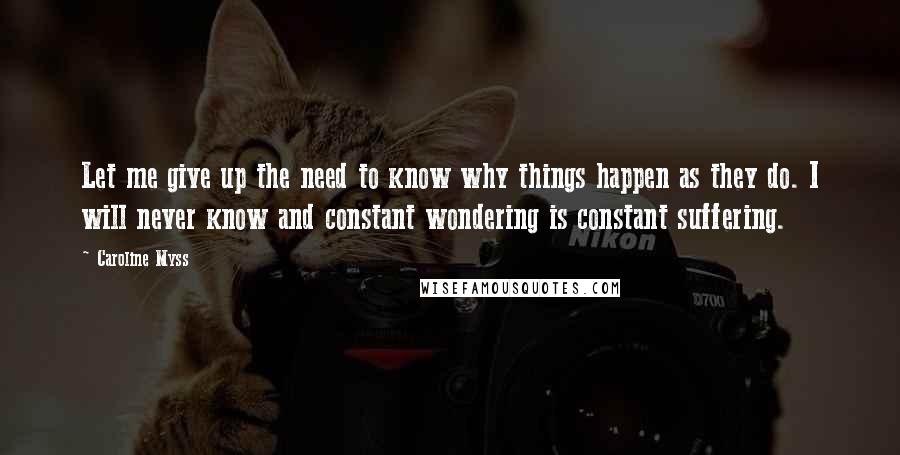 Caroline Myss Quotes: Let me give up the need to know why things happen as they do. I will never know and constant wondering is constant suffering.