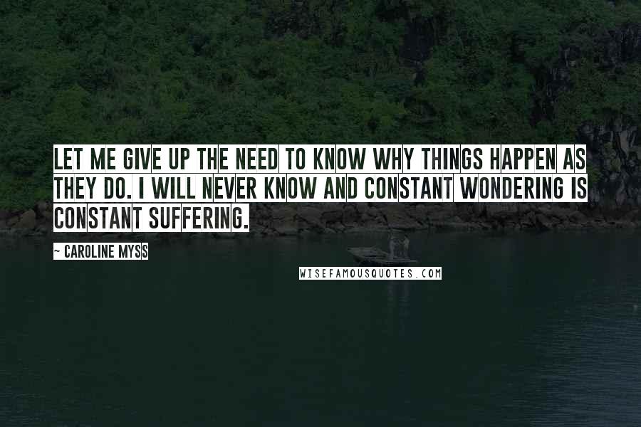 Caroline Myss Quotes: Let me give up the need to know why things happen as they do. I will never know and constant wondering is constant suffering.