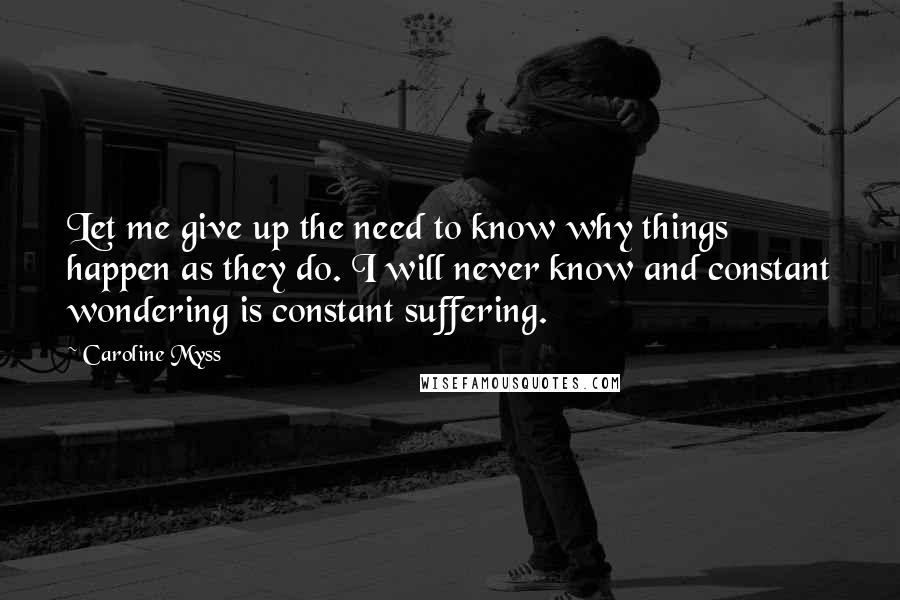 Caroline Myss Quotes: Let me give up the need to know why things happen as they do. I will never know and constant wondering is constant suffering.