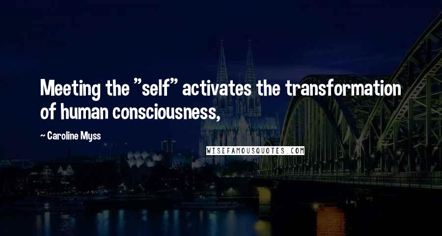 Caroline Myss Quotes: Meeting the "self" activates the transformation of human consciousness,