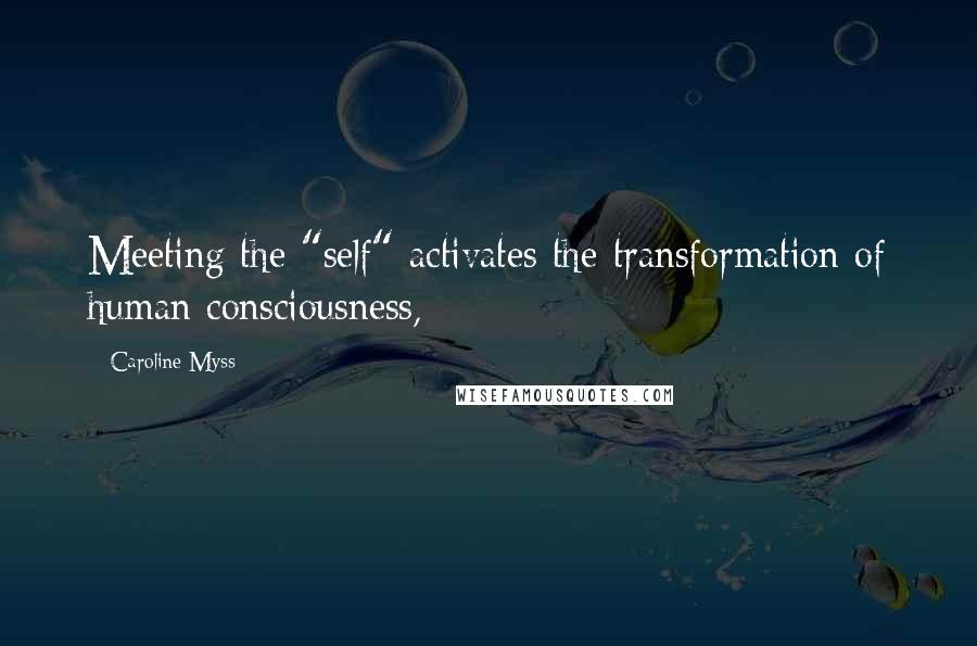 Caroline Myss Quotes: Meeting the "self" activates the transformation of human consciousness,