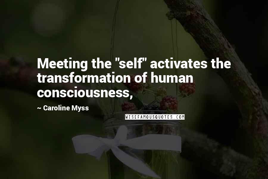 Caroline Myss Quotes: Meeting the "self" activates the transformation of human consciousness,