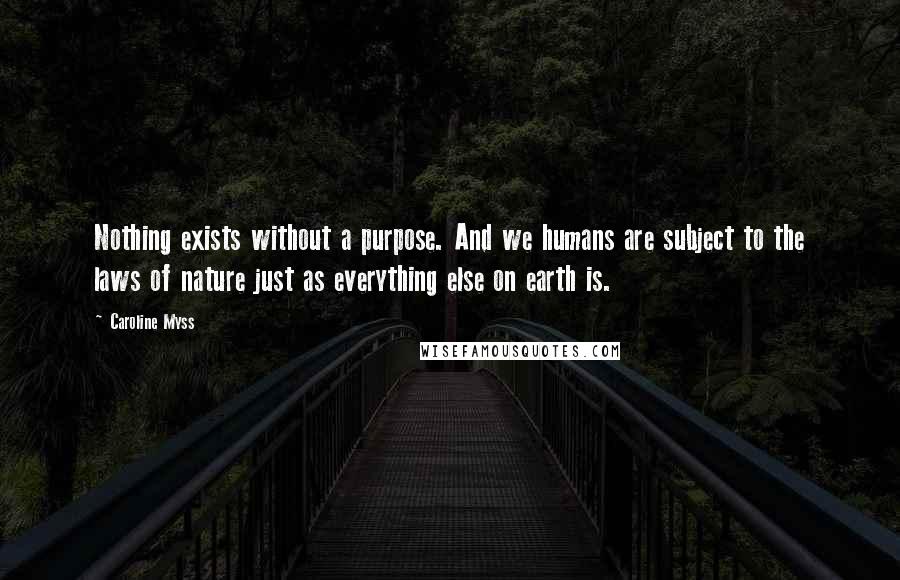 Caroline Myss Quotes: Nothing exists without a purpose. And we humans are subject to the laws of nature just as everything else on earth is.