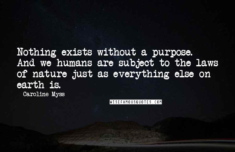 Caroline Myss Quotes: Nothing exists without a purpose. And we humans are subject to the laws of nature just as everything else on earth is.