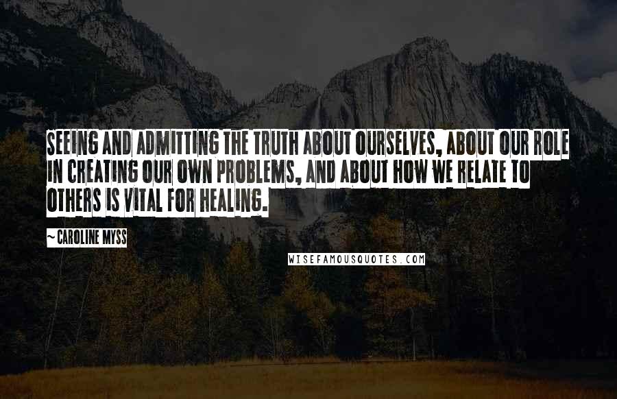 Caroline Myss Quotes: Seeing and admitting the truth about ourselves, about our role in creating our own problems, and about how we relate to others is vital for healing.