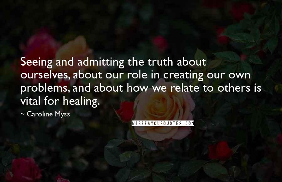 Caroline Myss Quotes: Seeing and admitting the truth about ourselves, about our role in creating our own problems, and about how we relate to others is vital for healing.