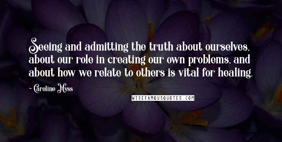 Caroline Myss Quotes: Seeing and admitting the truth about ourselves, about our role in creating our own problems, and about how we relate to others is vital for healing.