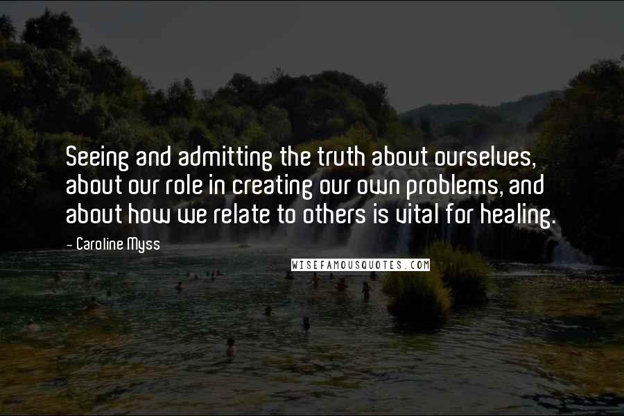 Caroline Myss Quotes: Seeing and admitting the truth about ourselves, about our role in creating our own problems, and about how we relate to others is vital for healing.