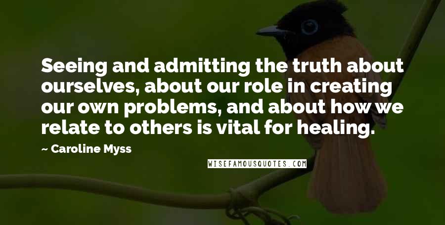 Caroline Myss Quotes: Seeing and admitting the truth about ourselves, about our role in creating our own problems, and about how we relate to others is vital for healing.