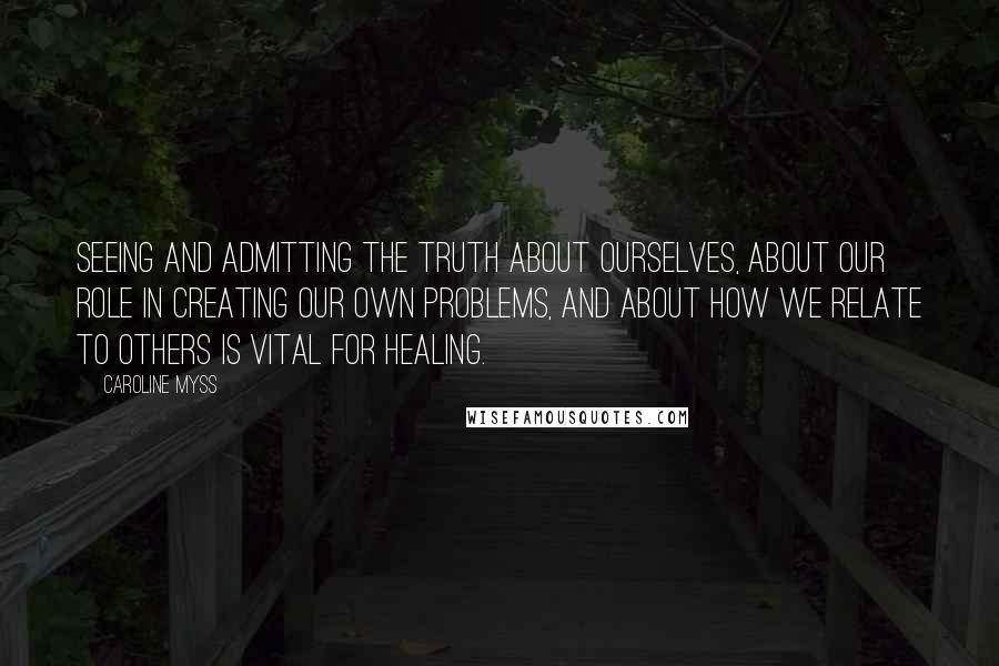 Caroline Myss Quotes: Seeing and admitting the truth about ourselves, about our role in creating our own problems, and about how we relate to others is vital for healing.