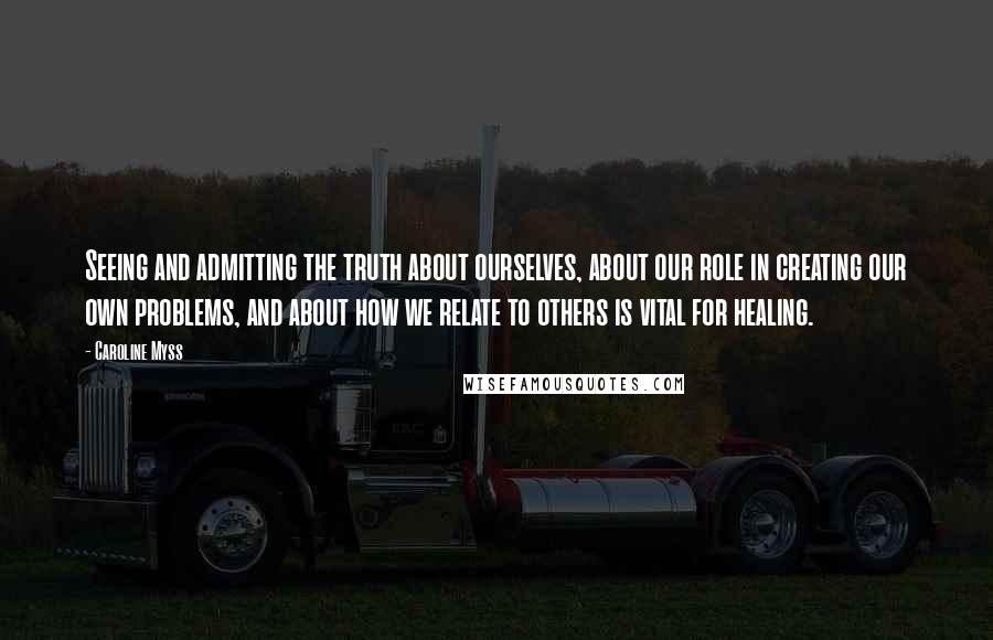 Caroline Myss Quotes: Seeing and admitting the truth about ourselves, about our role in creating our own problems, and about how we relate to others is vital for healing.