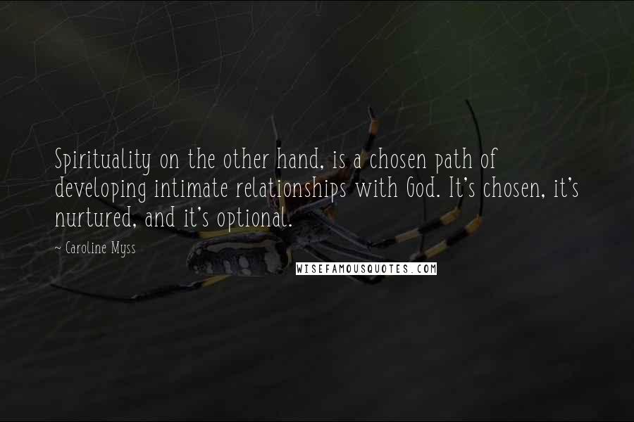 Caroline Myss Quotes: Spirituality on the other hand, is a chosen path of developing intimate relationships with God. It's chosen, it's nurtured, and it's optional.