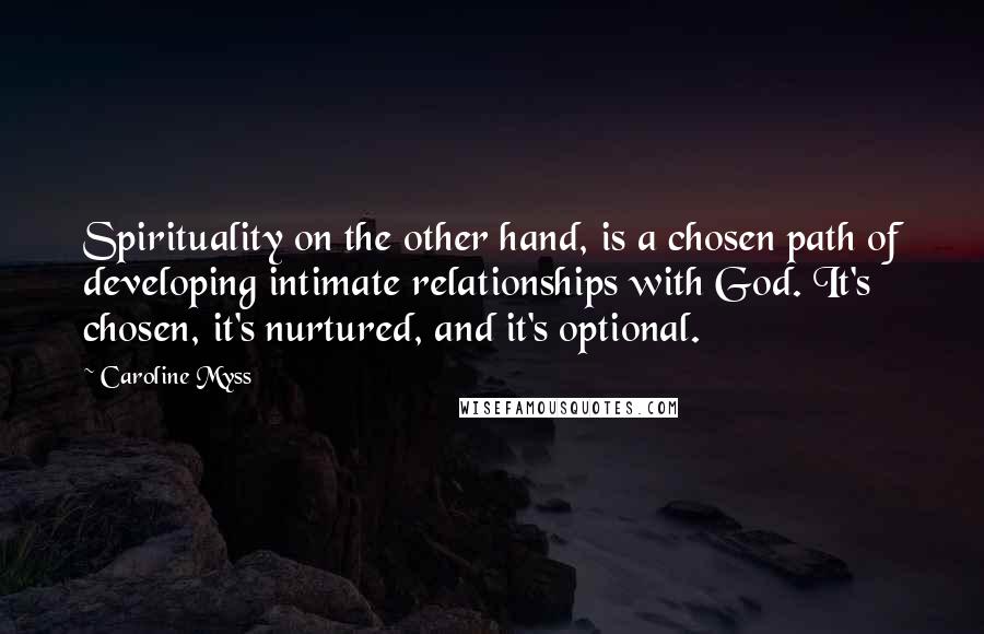 Caroline Myss Quotes: Spirituality on the other hand, is a chosen path of developing intimate relationships with God. It's chosen, it's nurtured, and it's optional.