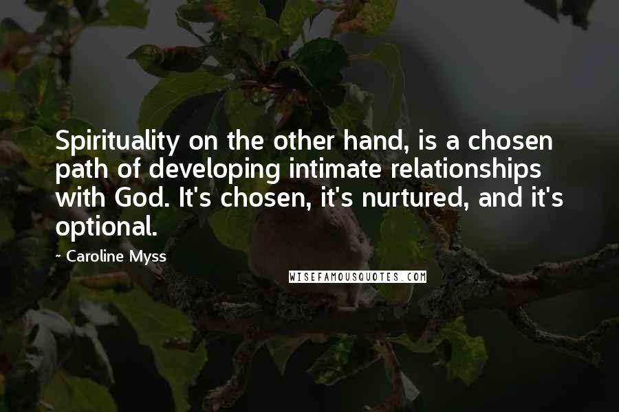 Caroline Myss Quotes: Spirituality on the other hand, is a chosen path of developing intimate relationships with God. It's chosen, it's nurtured, and it's optional.