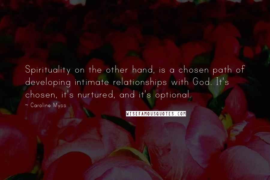 Caroline Myss Quotes: Spirituality on the other hand, is a chosen path of developing intimate relationships with God. It's chosen, it's nurtured, and it's optional.