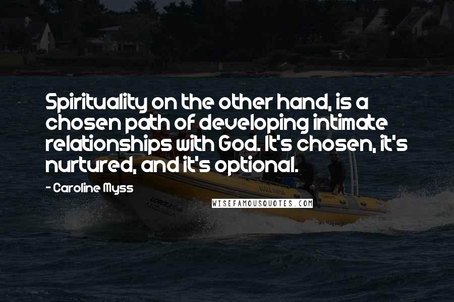 Caroline Myss Quotes: Spirituality on the other hand, is a chosen path of developing intimate relationships with God. It's chosen, it's nurtured, and it's optional.